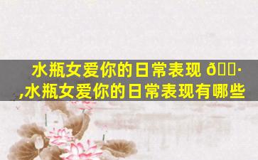 水瓶女爱你的日常表现 🌷 ,水瓶女爱你的日常表现有哪些